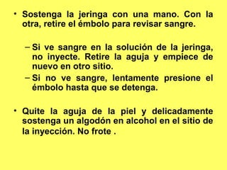 • Sostenga la jeringa con una mano. Con la
  otra, retire el émbolo para revisar sangre.

  – Si ve sangre en la solución de la jeringa,
    no inyecte. Retire la aguja y empiece de
    nuevo en otro sitio.
  – Si no ve sangre, lentamente presione el
    émbolo hasta que se detenga.

• Quite la aguja de la piel y delicadamente
  sostenga un algodón en alcohol en el sitio de
  la inyección. No frote .
 