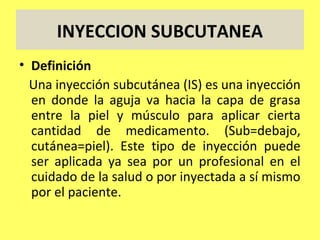 INYECCION SUBCUTANEA
• Definición
  Una inyección subcutánea (IS) es una inyección
  en donde la aguja va hacia la capa de grasa
  entre la piel y músculo para aplicar cierta
  cantidad de medicamento. (Sub=debajo,
  cutánea=piel). Este tipo de inyección puede
  ser aplicada ya sea por un profesional en el
  cuidado de la salud o por inyectada a sí mismo
  por el paciente.
 