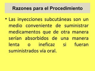 Razones para el Procedimiento

• Las inyecciones subcutáneas son un
  medio conveniente de suministrar
  medicamentos que de otra manera
  serían absorbidos de una manera
  lenta    o   ineficaz   si   fueran
  suministrados vía oral.
 