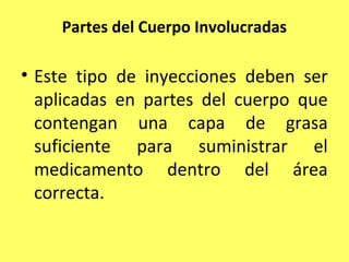 Partes del Cuerpo Involucradas

• Este tipo de inyecciones deben ser
  aplicadas en partes del cuerpo que
  contengan una capa de grasa
  suficiente para suministrar el
  medicamento dentro del área
  correcta.
 
