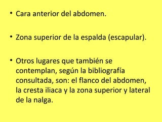 • Cara anterior del abdomen.

• Zona superior de la espalda (escapular).

• Otros lugares que también se
  contemplan, según la bibliografía
  consultada, son: el flanco del abdomen,
  la cresta iliaca y la zona superior y lateral
  de la nalga.
 
