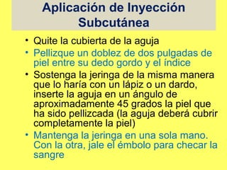 Aplicación de Inyección
         Subcutánea
• Quite la cubierta de la aguja
• Pellizque un doblez de dos pulgadas de
  piel entre su dedo gordo y el índice
• Sostenga la jeringa de la misma manera
  que lo haría con un lápiz o un dardo,
  inserte la aguja en un ángulo de
  aproximadamente 45 grados la piel que
  ha sido pellizcada (la aguja deberá cubrir
  completamente la piel)
• Mantenga la jeringa en una sola mano.
  Con la otra, jale el émbolo para checar la
  sangre
 