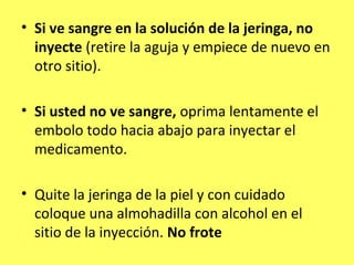 • Si ve sangre en la solución de la jeringa, no
  inyecte (retire la aguja y empiece de nuevo en
  otro sitio).

• Si usted no ve sangre, oprima lentamente el
  embolo todo hacia abajo para inyectar el
  medicamento.

• Quite la jeringa de la piel y con cuidado
  coloque una almohadilla con alcohol en el
  sitio de la inyección. No frote
 