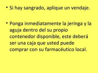 • Si hay sangrado, aplique un vendaje.

• Ponga inmediatamente la jeringa y la
  aguja dentro del su propio
  contenedor disponible, este deberá
  ser una caja que usted puede
  comprar con su farmacéutico local.
 