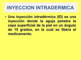 INYECCION INTRADERMICA
• Una inyección intradérmica (ID) es una
  inyección donde la aguja penetra la
  capa superficial de la piel en un ángulo
  de 15 grados, en la cual se libera el
  medicamento.
 