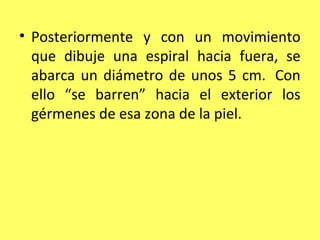 • Posteriormente y con un movimiento
  que dibuje una espiral hacia fuera, se
  abarca un diámetro de unos 5 cm. Con
  ello “se barren” hacia el exterior los
  gérmenes de esa zona de la piel.
 
