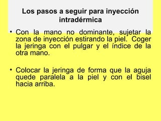 Los pasos a seguir para inyección
             intradérmica
• Con la mano no dominante, sujetar la
  zona de inyección estirando la piel. Coger
  la jeringa con el pulgar y el índice de la
  otra mano.

• Colocar la jeringa de forma que la aguja
  quede paralela a la piel y con el bisel
  hacia arriba.
 
