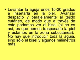 • Levantar la aguja unos 15-20 grados
  e insertarla en la piel. Avanzar
  despacio y paralelamente al tejido
  cutáneo, de modo que a través de
  éste podamos ver el bisel (si no es
  así, es que hemos traspasado la piel
  y estamos en la zona subcutánea).
  No hay que introducir toda la aguja,
  sino solo el bisel y algunos milímetros
  más
 