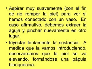 • Aspirar muy suavemente (con el fin
  de no romper la piel) para ver si
  hemos conectado con un vaso. En
  caso afirmativo, debemos extraer la
  aguja y pinchar nuevamente en otro
  lugar.
• Inyectar lentamente la sustancia. A
  medida que la vamos introduciendo,
  observaremos que la piel se va
  elevando, formándose una pápula
  blanquecina.
 