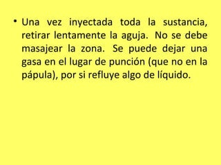 • Una vez inyectada toda la sustancia,
  retirar lentamente la aguja. No se debe
  masajear la zona. Se puede dejar una
  gasa en el lugar de punción (que no en la
  pápula), por si refluye algo de líquido.
 