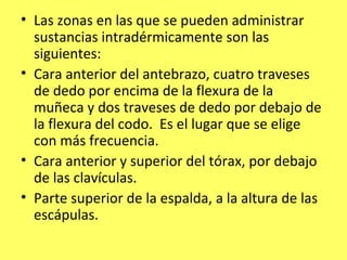 • Las zonas en las que se pueden administrar
  sustancias intradérmicamente son las
  siguientes:
• Cara anterior del antebrazo, cuatro traveses
  de dedo por encima de la flexura de la
  muñeca y dos traveses de dedo por debajo de
  la flexura del codo. Es el lugar que se elige
  con más frecuencia.
• Cara anterior y superior del tórax, por debajo
  de las clavículas.
• Parte superior de la espalda, a la altura de las
  escápulas.
 