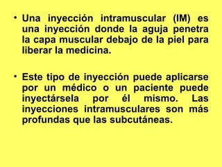 CONCEPTO DE INYECCION
• Una inyección intramuscular (IM) es
            INTRAMUSCULAR.
  una inyección donde la aguja penetra
  la capa muscular debajo de la piel para
  liberar la medicina.

• Este tipo de inyección puede aplicarse
  por un médico o un paciente puede
  inyectársela por él mismo. Las
  inyecciones intramusculares son más
  profundas que las subcutáneas.
 