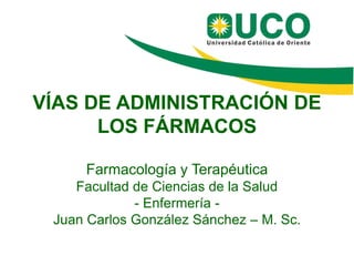 VÍAS DE ADMINISTRACIÓN DE
LOS FÁRMACOS
Farmacología y Terapéutica
Facultad de Ciencias de la Salud
- Enfermería -
Juan Carlos González Sánchez – M. Sc.
 