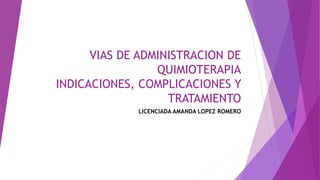 VIAS DE ADMINISTRACION DE
QUIMIOTERAPIA
INDICACIONES, COMPLICACIONES Y
TRATAMIENTO
LICENCIADA AMANDA LOPEZ ROMERO
 