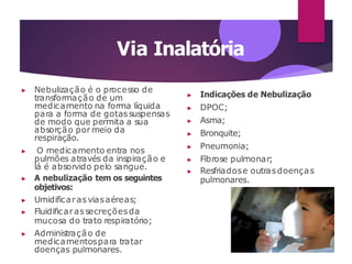 Via Inalatória
▶ Nebulização é o processo de
transformação de um
medicamento na forma líquida
para a forma de gotassuspensas
de modo que permita a sua
absorção por meio da
respiração.
▶ O medicamento entra nos
pulmões através da inspiração e
lá é absorvido pelo sangue.
▶ A nebulização tem os seguintes
objetivos:
▶ Umidificarasviasaéreas;
▶ Fluidificarassecreçõesda
mucosa do trato respiratório;
▶ Administração de
medicamentospara tratar
doenças pulmonares.
▶ Indicações de Nebulização
▶ DPOC;
▶ Asma;
▶ Bronquite;
▶ Pneumonia;
▶ Fibrose pulmonar;
▶ Resfriadose outrasdoenças
pulmonares.
 