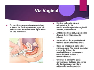 Via Vaginal
▶ Os medicamentosintravaginaistem
a forma de óvulos e cremes, que são
introduzidosatravésde um aplicador
de uso individual.
▶ Horário indicado para a
administração de
medicamentospor via vaginalé
à noite, ao deitar-se.
▶ Antes da aplicação, a paciente
deverá fazerhigienização
íntima;
▶ Para aplicação, o profissional
deverá estarutilizando luvas.
▶ Deve-se introduz o aplicador
com o creme (ou inserir o óvulo)
cerca de 7,5 cm de
profundidade e pressionaro
embolo para aplicar o
medicamento;
▶ Orientar a paciente para
permanecer deitada por cerca
de 5 minutos para evitaro
refluxo de medicamento.
 