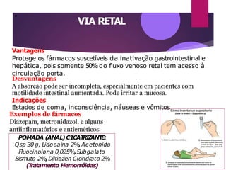 VIA RETAL
Vantagens
Protege os fármacos suscetíveis da inativação gastrointestinal e
hepática, pois somente 50%do fluxo venoso retal tem acesso à
circulação porta.
Desvantagens
A absorção pode ser incompleta, especialmente em pacientes com
motilidade intestinal aumentada. Pode irritar a mucosa.
Indicações
Estados de coma, inconsciência, náuseas e vômitos.
Exemplos de fármacos
Diazepam, metronidazol, e alguns
antiinflamatórios e antieméticos.
POMADA (ANAL)CICAT
RIZ
ANT
E:
Qsp 30 g, Lidocaína 2%,Acetonido
Fluocinolona 0,025%,Subgalato
Bismuto 2%,Diltiazen Cloridrato 2%
(T
ratamento Hemorróidas)
 