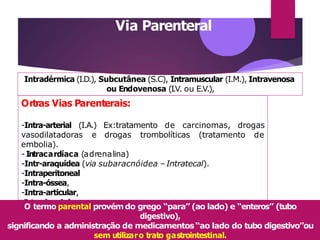 Via Parenteral
-Intrasinovial.
Intradérmica (I.D.), Subcutânea (S.C), Intramuscular (I.M.), Intravenosa
ou Endovenosa (I.V. ou E.V.),
Ortras Vias Parenterais:
-Intra-arterial (I.A.) Ex:tratamento de carcinomas, drogas
vasodilatadoras e drogas trombolíticas (tratamento de
embolia).
- Intracardíaca (adrenalina)
-Intr-araquídea (via subaracnóidea – Intratecal).
-Intraperitoneal
-Intra-óssea,
-Intra-articular,
O termo parental provémdo grego “para” (ao lado) e “enteros” (tubo
digestivo),
significando a administração de medicamentos“ao lado do tubo digestivo”ou
sem utilizaro trato gastrointestinal.
 