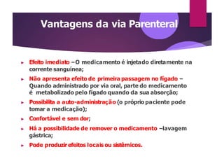Vantagens da via Parenteral
▶ Efeito imediato –O medicamento é injetado diretamente na
corrente sanguínea;
▶ Não apresenta efeito de primeira passagem no fígado –
Quando administrado por via oral, parte do medicamento
é metabolizado pelo fígado quando da sua absorção;
▶ Possibilita a auto-administração (o próprio paciente pode
tomar a medicação);
▶ Confortável e sem dor;
▶ Há a possibilidade de remover o medicamento –lavagem
gástrica;
▶ Pode produzirefeitos locais ou sistêmicos.
 