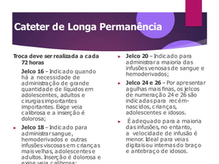 Cateter de Longa Permanência
Troca deve ser realizada a cada
72 horas
Jelco 16 –Indicado quando
há a necessidade de
administração de grande
quantidade de líquidos em
adolescentes, adultos e
cirurgiasimportantes
importantes. Exige veia
calibrosa e a inserção é
dolorosa;
▶ Jelco 18 –Indicado para
administrarsangue,
hemoderivados e outras
infusõesviscosasem crianças
maisvelhas, adolescentese
adultos. Inserção é dolorosa e
▶ Jelco 20 –Indicado para
administrara maioria das
infusõesvenosas de sangue e
hemoderivados;
▶ Jelco 24 e 26 – Por apresentar
agulhas mais finas, os jelcos
de numeração 24 e 26 são
indicadaspara recém-
nascidos, crianças,
adolescentes e idosos.
▶ É adequado para a maioria
das infusões, no entanto,
a velocidade de infusão é
menor
. Ideal para veias
digitaisou internasdo braço
e antebraço de idosos.
 