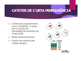 CATETER DE CURTA PERMANÊNCIA
▶ Conhecido popularmente
como “butterfly“, o scalp
tem a função de
administração imediata da
medicação.
▶ Possui vários tamanhos
▶ Podem ser usados para
coletarsangue.
 