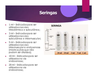 Seringas
▶ 1 ml – Indicadaspara ser
utilizadasnasvias
intradérmica e subcutânea;
▶ 3 ml – Indicadaspara ser
utilizadasnasvias
subcutânea e intramuscular;
▶ 5 ml – Indicadaspara ser
utilizadasnasvias
intramusculare endovenosa
(medicações que não
podem ser diluídas);
▶ 10 ml –Indicadaspara ser
utilizadasna via
endovenosa;
▶ 20 ml –Indicadaspara ser
utilizadasna via
endovenosa;
 