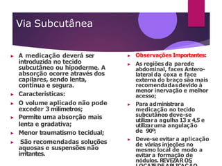 Via Subcutânea
▶ A medicação deverá ser
introduzida no tecido
subcutâneo ou hipoderme. A
absorção ocorre através dos
capilares, sendo lenta,
contínua e segura.
▶ Características:
▶ O volume aplicado não pode
exceder 3 milímetros;
▶ Permite uma absorção mais
lenta e gradativa;
▶ Menor traumatismo tecidual;
▶ São recomendadas soluções
aquosas e suspensões não
irritantes.
▶ Observações Importantes:
▶ As regiões da parede
abdominal, faces Antero-
lateral da coxa e face
externa do braço são mais
recomendadasdevido à
menor inervação e melhor
acesso;
▶ Para administrara
medicação no tecido
subcutâneo deve-se
utilizara agulha 13 x 4,5 e
utilizaruma angulação
de 90º;
▶ Deve-se evitar a aplicação
de várias injeções no
mesmo local de modo a
evitar a formação de
nódulos. REVEZAR OS
 