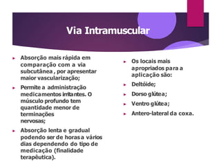 Via Intramuscular
▶ Absorção mais rápida em
comparação com a via
subcutânea , por apresentar
maior vascularização;
▶ Permite a administração
medicamentos irritantes. O
músculo profundo tem
quantidade menor de
terminações
nervosas;
▶ Absorção lenta e gradual
podendo ser de horas a vários
dias dependendo do tipo de
medicação (finalidade
terapêutica).
▶ Os locais mais
apropriados para a
aplicação são:
▶ Deltóide;
▶ Dorso glútea;
▶ Ventro glútea;
▶ Antero-lateral da coxa.
 