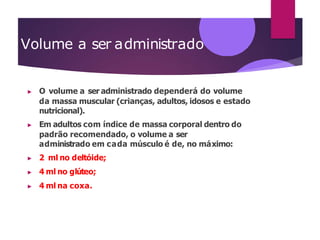 Volume a ser administrado
▶ O volume a ser administrado dependerá do volume
da massa muscular (crianças, adultos, idosos e estado
nutricional).
▶ Em adultos com índice de massa corporal dentro do
padrão recomendado, o volume a ser
administrado em cada músculo é de, no máximo:
▶ 2 ml no deltóide;
▶ 4 ml no glúteo;
▶ 4 ml na coxa.
 