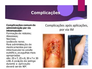 Complicações
Complicações comum da
administração por via
intramuscular:
Formação de nódulos;
Abscessos;
Necrose;
Lesõesde nervo.
Para administração de
medicamentos porvia
intramuscularno adulto
eutrófico,asagulhas mais
apropriadas
são: 25 x 7, 25 x 8, 30 x 7 e 30
x 80. A posição da seringa
durante a aplicação
deverá serde 90º.
 