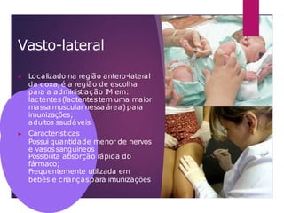Vasto-lateral
▶ Localizado na região antero-lateral
da coxa, é a região de escolha
para a administração IM em:
lactentes(lactentes tem uma maior
massa muscular nessa área)para
imunizações;
adultos saudáveis.
▶ Características
Possui quantidade menor de nervos
e vasossanguíneos
Possibilita absorção rápida do
fármaco;
Frequentemente utilizada em
bebês e criançaspara imunizações
 