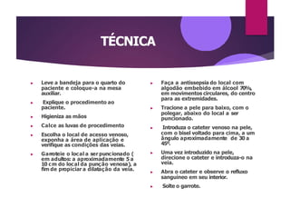 TÉCNICA
▶ Leve a bandeja para o quarto do
paciente e coloque-a na mesa
auxiliar.
▶ Explique o procedimento ao
paciente.
▶ Higieniza as mãos
▶ Calce as luvas de procedimento
▶ Escolha o local de acesso venoso,
exponha a área de aplicação e
verifique as condições das veias.
▶ Garroteie o local a ser puncionado (
em adultos: a aproximadamente 5 a
10 cm do local da punção venosa), a
fim de propiciar a dilatação da veia.
▶ Faça a antissepsia do local com
algodão embebido em álcool 70%,
em movimentos circulares, do centro
para as extremidades.
▶ Tracione a pele para baixo, com o
polegar, abaixo do local a ser
puncionado.
▶ Introduza o cateter venoso na pele,
com o bisel voltado para cima, a um
ângulo aproximadamente de 30 a
45º.
▶ Uma vez introduzido na pele,
direcione o cateter e introduza-o na
veia.
▶ Abra o cateter e observe o refluxo
sanguíneo em seu interior.
▶ Solte o garrote.
 