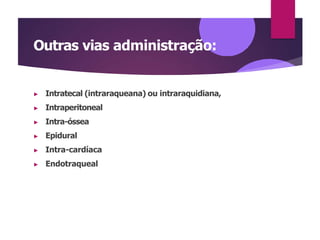 Outras vias administração:
▶ Intratecal (intraraqueana) ou intraraquidiana,
▶ Intraperitoneal
▶ Intra-óssea
▶ Epidural
▶ Intra-cardíaca
▶ Endotraqueal
 