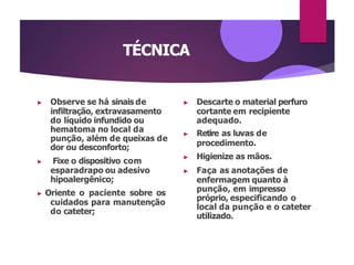 TÉCNICA
▶ Observe se há sinais de
infiltração, extravasamento
do líquido infundido ou
hematoma no local da
punção, além de queixas de
dor ou desconforto;
▶ Fixe o dispositivo com
esparadrapo ou adesivo
hipoalergênico;
▶ Oriente o paciente sobre os
cuidados para manutenção
do cateter;
▶ Descarte o material perfuro
cortante em recipiente
adequado.
▶ Retire as luvas de
procedimento.
▶ Higienize as mãos.
▶ Faça as anotações de
enfermagem quanto à
punção, em impresso
próprio, especificando o
local da punção e o cateter
utilizado.
 