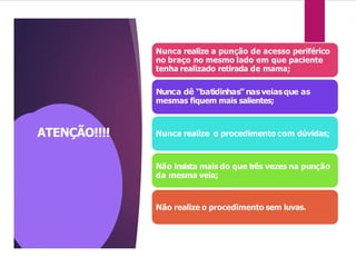 ATENÇÃO!!!!
Nunca realize a punção de acesso periférico
no braço no mesmo lado em que paciente
tenha realizado retirada de mama;
Nunca dê “batidinhas” nasveiasque as
mesmas fiquem mais salientes;
Nunca realize o procedimento com dúvidas;
Não insista mais do que três vezes na punção
da mesma veia;
Não realize o procedimento sem luvas.
 