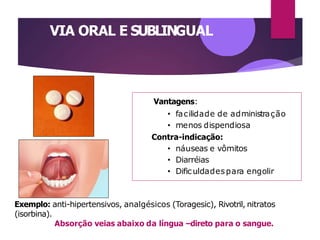 VIA ORAL E SUBLINGUAL
Vantagens:
• facilidade de administração
• menos dispendiosa
Contra-indicação:
• náuseas e vômitos
• Diarréias
• Dificuldadespara engolir
Exemplo: anti-hipertensivos, analgésicos (Toragesic), Rivotril, nitratos
(isorbina).
Absorção veias abaixo da língua –direto para o sangue.
 