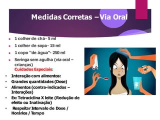 Medidas Corretas –Via Oral
▶ 1 colher de chá- 5 ml
▶ 1 colher de sopa- 15 ml
▶ 1copo “de água”- 250 ml
▶ Seringa sem agulha (via oral –
crianças)
Cuidados Especiais:
• Interação com alimentos:
• Grandes quantidades (Dose)
• Alimentos (contra-indicados –
Interações)
• Ex: Tetraciclina X leite (Redução de
efeito ou Inativação)
• Respeitar Intervalo de Dose /
Horários / Tempo
 