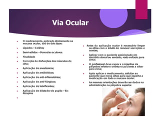 Via Ocular
▶ O medicamento, aplicado diretamente na
mucosa ocular, são de dois tipos:
▶ Líquidos –Colírios;
▶ Semi-sólidos –Pomadasoculares.
▶ Finalidade
▶ Correção de disfunções dos músculos do
olho;
▶ Aplicação de anestésicos;
▶ Aplicação de antibióticos;
▶ Aplicação de anti-inflamatórios;
▶ Aplicação de anti-fúngicos;
▶ Aplicação de lubrificantes;
▶ Aplicação de dilatador de pupila –Ex:
Atropina
▶
▶ Antes da aplicação ocular é necessário limpar
os olhos com o intuito de remover secreções e
crostas;
▶ Aplicar com o paciente posicionado em
decúbito dorsal ou sentado, rosto voltado para
cima;
▶ O profissional deve expor a conjuntiva da
pálpebra inferior e orientaro paciente a olhar
para cima;
▶ Após aplicar o medicamento, solicitar ao
paciente que mova olhos para que espalhe a
medicação em toda a mucosa ocular.
▶ As mesmas orientações deverão ser dadas na
administração na pálpebra superior.
 
