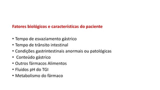 Fatores biológicos e características do paciente
• Tempo de esvaziamento gástrico
• Tempo de trânsito intestinal
• Condições gastrintestinais anormais ou patológicas
• Conteúdo gástrico
• Outros fármacos Alimentos
• Fluidos pH do TGI
• Metabolismo do fármaco
 