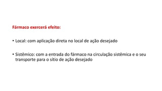 Fármaco exercerá efeito:
• Local: com aplicação direta no local de ação desejado
• Sistêmico: com a entrada do fármaco na circulação sistêmica e o seu
transporte para o sítio de ação desejado
 