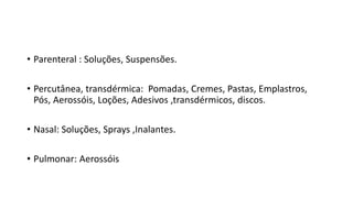 • Parenteral : Soluções, Suspensões.
• Percutânea, transdérmica: Pomadas, Cremes, Pastas, Emplastros,
Pós, Aerossóis, Loções, Adesivos ,transdérmicos, discos.
• Nasal: Soluções, Sprays ,Inalantes.
• Pulmonar: Aerossóis
 