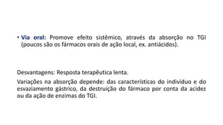 • Via oral: Promove efeito sistêmico, através da absorção no TGI
(poucos são os fármacos orais de ação local, ex. antiácidos).
Desvantagens: Resposta terapêutica lenta.
Variações na absorção depende: das características do indivíduo e do
esvaziamento gástrico, da destruição do fármaco por conta da acidez
ou da ação de enzimas do TGI.
 