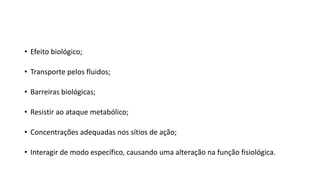• Efeito biológico;
• Transporte pelos fluidos;
• Barreiras biológicas;
• Resistir ao ataque metabólico;
• Concentrações adequadas nos sítios de ação;
• Interagir de modo específico, causando uma alteração na função fisiológica.
 