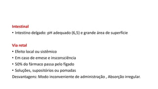 Intestinal
• Intestino delgado: pH adequado (6,5) e grande área de superfície
Via retal
• Efeito local ou sistêmico
• Em caso de emese e insconsciência
• 50% do fármaco passa pelo fígado
• Soluções, supositórios ou pomadas
Desvantagens: Modo inconveniente de administração , Absorção irregular.
 