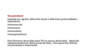 Via parenteral
Injetado por agulha, diferentes locais e diferentes profundidades:
Subcutânea
Intramuscular
Intravenosa
Intracardíaca
Intraespinal/tecal
Para fármacos destruídos pelo TGI ou pouco absorvidos , Absorção
rápida/emergencial ,Baixa perda de dose , Para pacientes difíceis,
inconscientes e intolerantes
 