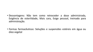 • Desvantagens: Não tem como retroceder a dose administrada,
Exigência de esterilidade, Mais cara, Exige pessoal, treinado para
administração.
• Formas farmacêuticas: Soluções e suspensões estéreis em água ou
óleo vegetal
 