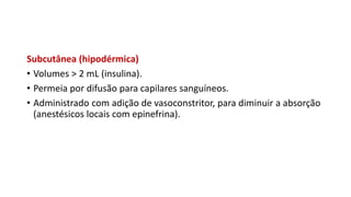 Subcutânea (hipodérmica)
• Volumes > 2 mL (insulina).
• Permeia por difusão para capilares sanguíneos.
• Administrado com adição de vasoconstritor, para diminuir a absorção
(anestésicos locais com epinefrina).
 