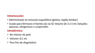Intramuscular:
• Administrada no músculo esquelético (glúteo, região lombar)
• Usada para fármacos irritantes da via SC Volume de 2 a 5 mL Soluções
aquosas, oleaginosas e suspensões
Intradérmica:
• No interior da pele
• Volume: 0,1 mL
• Para fins de diagnóstico
 
