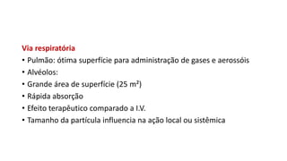 Via respiratória
• Pulmão: ótima superfície para administração de gases e aerossóis
• Alvéolos:
• Grande área de superfície (25 m²)
• Rápida absorção
• Efeito terapêutico comparado a I.V.
• Tamanho da partícula influencia na ação local ou sistêmica
 