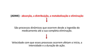 (ADME) - absorção, a distribuição, a metabolização e eliminação
São processos dinâmicos que ocorrem desde a ingestão do
medicamento até a sua completa eliminação.
Velocidade com que esses processos ocorrem afetam o início, a
intensidade e a duração de ação.
 